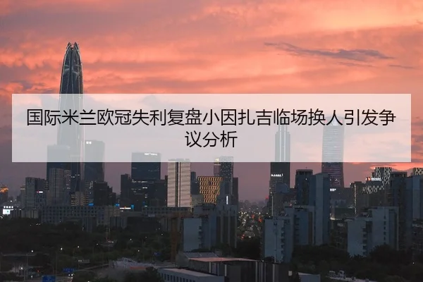 国际米兰欧冠失利复盘小因扎吉临场换人引发争议分析