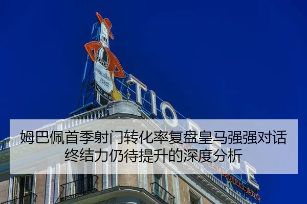 姆巴佩首季射门转化率复盘皇马强强对话终结力仍待提升的深度分析